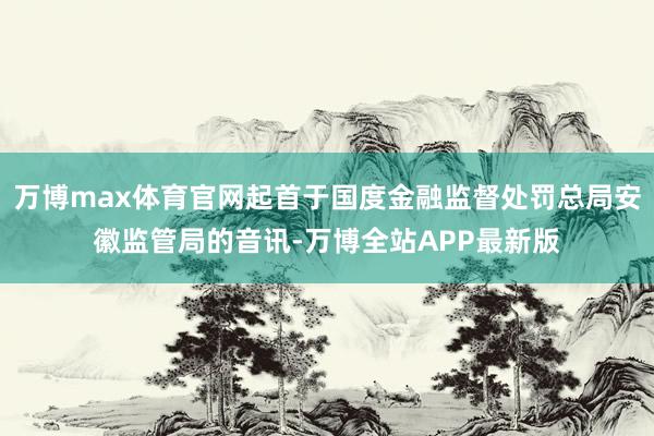 万博max体育官网起首于国度金融监督处罚总局安徽监管局的音讯-万博全站APP最新版