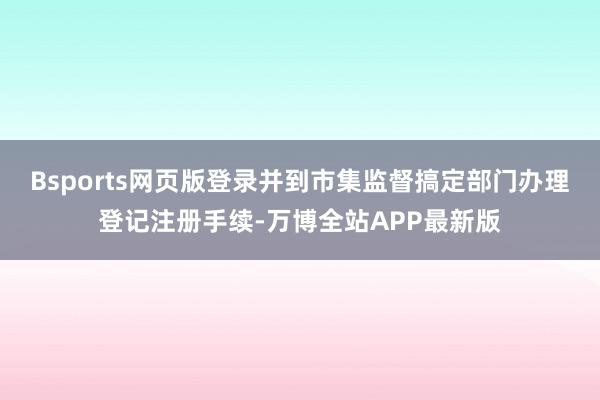 Bsports网页版登录并到市集监督搞定部门办理登记注册手续-万博全站APP最新版