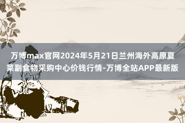 万博max官网2024年5月21日兰州海外高原夏菜副食物采购中心价钱行情-万博全站APP最新版