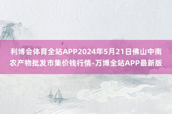 利博会体育全站APP2024年5月21日佛山中南农产物批发市集价钱行情-万博全站APP最新版