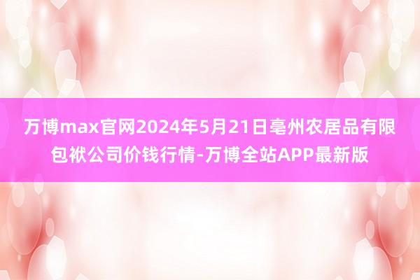 万博max官网2024年5月21日亳州农居品有限包袱公司价钱行情-万博全站APP最新版