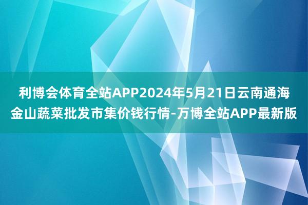 利博会体育全站APP2024年5月21日云南通海金山蔬菜批发市集价钱行情-万博全站APP最新版