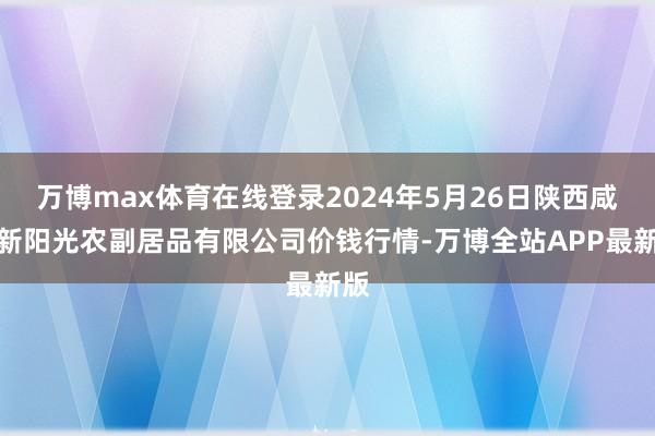 万博max体育在线登录2024年5月26日陕西咸阳新阳光农副居品有限公司价钱行情-万博全站APP最新版