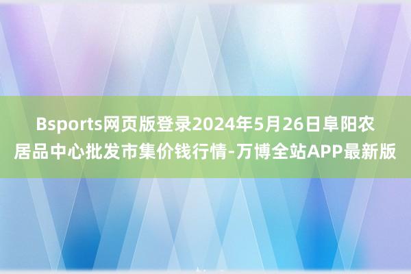 Bsports网页版登录2024年5月26日阜阳农居品中心批发市集价钱行情-万博全站APP最新版