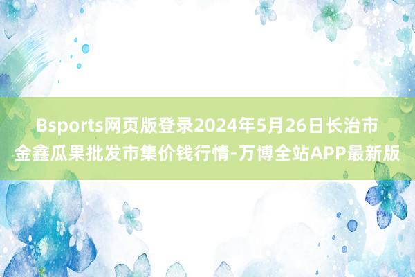 Bsports网页版登录2024年5月26日长治市金鑫瓜果批发市集价钱行情-万博全站APP最新版