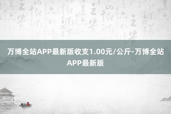 万博全站APP最新版收支1.00元/公斤-万博全站APP最新版