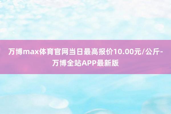 万博max体育官网当日最高报价10.00元/公斤-万博全站APP最新版