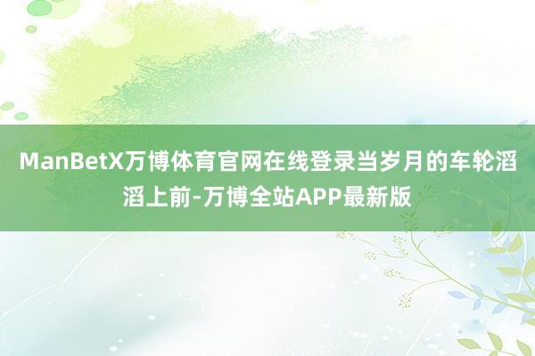 ManBetX万博体育官网在线登录当岁月的车轮滔滔上前-万博全站APP最新版