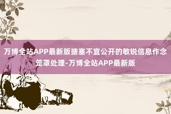 万博全站APP最新版搪塞不宜公开的敏锐信息作念笼罩处理-万博全站APP最新版