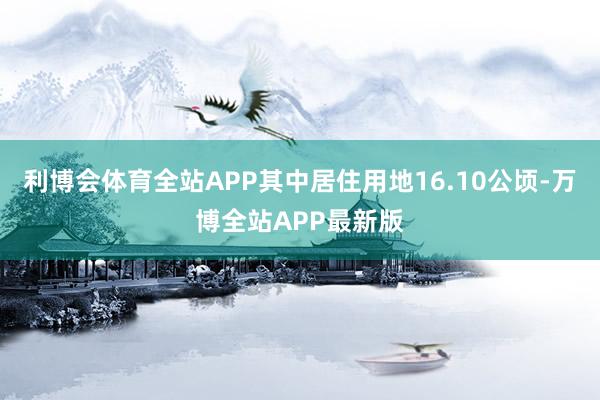 利博会体育全站APP其中居住用地16.10公顷-万博全站APP最新版