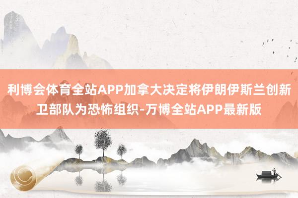 利博会体育全站APP加拿大决定将伊朗伊斯兰创新卫部队为恐怖组织-万博全站APP最新版