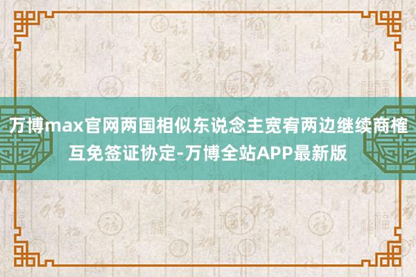 万博max官网两国相似东说念主宽宥两边继续商榷互免签证协定-万博全站APP最新版