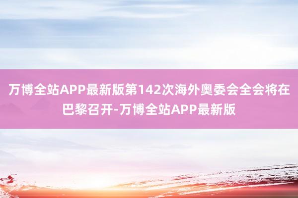 万博全站APP最新版第142次海外奥委会全会将在巴黎召开-万博全站APP最新版