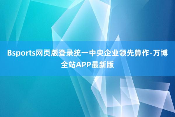 Bsports网页版登录统一中央企业领先算作-万博全站APP最新版