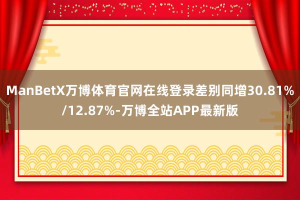 ManBetX万博体育官网在线登录差别同增30.81%/12.87%-万博全站APP最新版