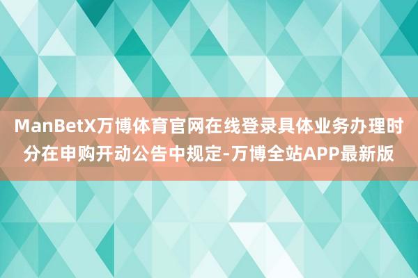 ManBetX万博体育官网在线登录具体业务办理时分在申购开动公告中规定-万博全站APP最新版