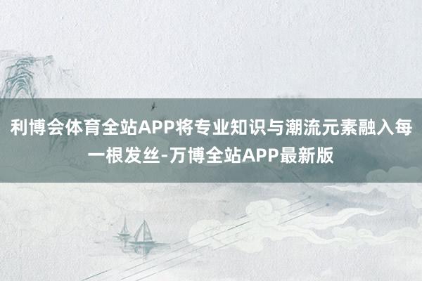 利博会体育全站APP将专业知识与潮流元素融入每一根发丝-万博全站APP最新版