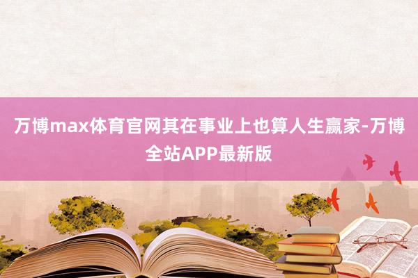 万博max体育官网其在事业上也算人生赢家-万博全站APP最新版