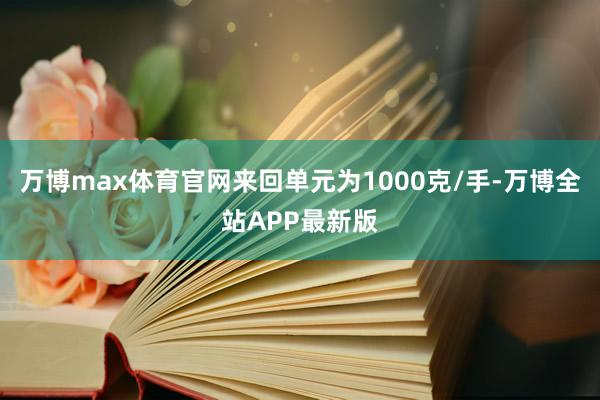 万博max体育官网来回单元为1000克/手-万博全站APP最新版