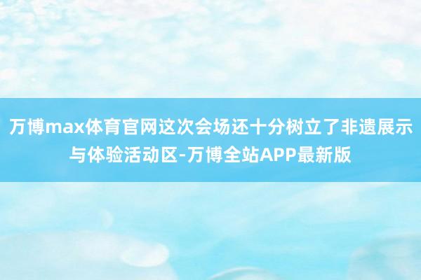 万博max体育官网这次会场还十分树立了非遗展示与体验活动区-万博全站APP最新版