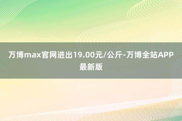 万博max官网进出19.00元/公斤-万博全站APP最新版