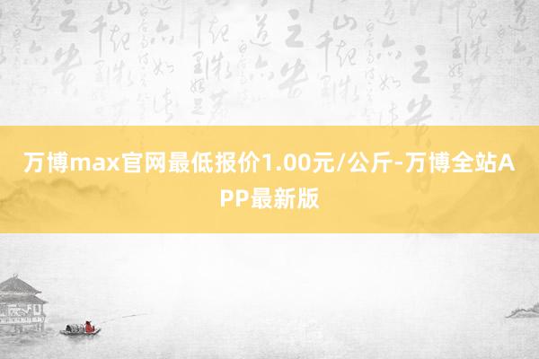 万博max官网最低报价1.00元/公斤-万博全站APP最新版