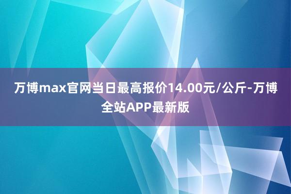 万博max官网当日最高报价14.00元/公斤-万博全站APP最新版