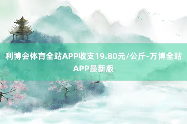 利博会体育全站APP收支19.80元/公斤-万博全站APP最新版