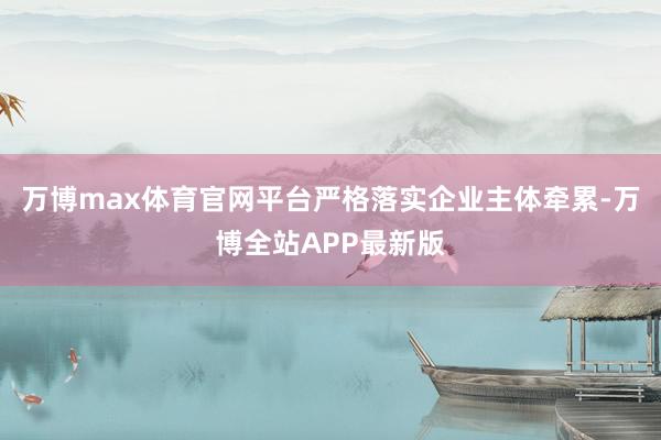 万博max体育官网平台严格落实企业主体牵累-万博全站APP最新版