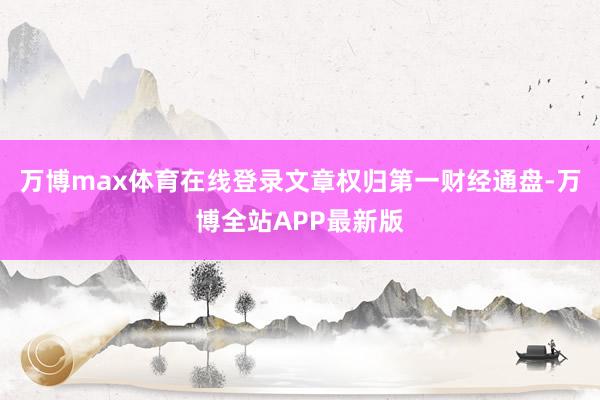 万博max体育在线登录文章权归第一财经通盘-万博全站APP最新版