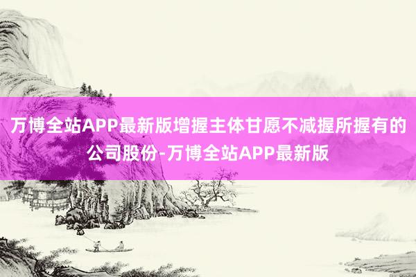 万博全站APP最新版增握主体甘愿不减握所握有的公司股份-万博全站APP最新版