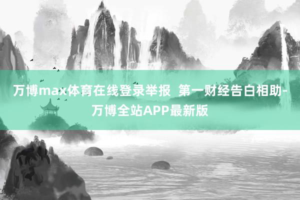 万博max体育在线登录举报  第一财经告白相助-万博全站APP最新版