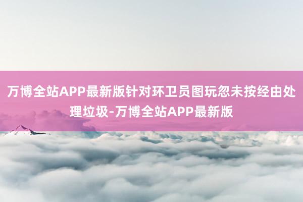 万博全站APP最新版针对环卫员图玩忽未按经由处理垃圾-万博全站APP最新版