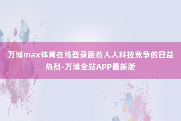 万博max体育在线登录　　跟着人人科技竞争的日益热烈-万博全站APP最新版