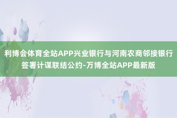 利博会体育全站APP兴业银行与河南农商邻接银行签署计谋联结公约-万博全站APP最新版