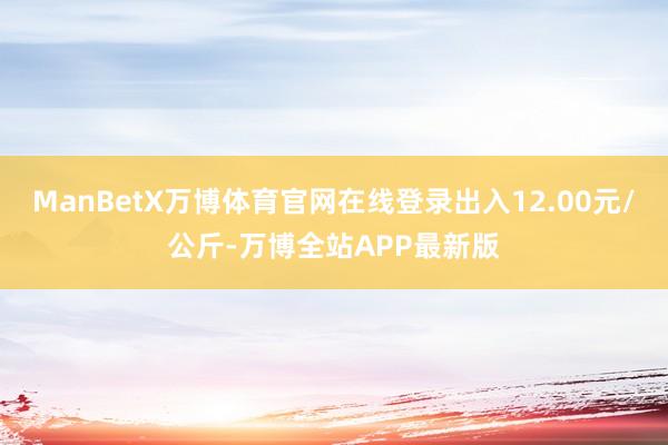 ManBetX万博体育官网在线登录出入12.00元/公斤-万博全站APP最新版