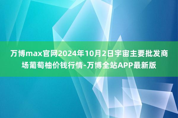 万博max官网2024年10月2日宇宙主要批发商场葡萄柚价钱行情-万博全站APP最新版