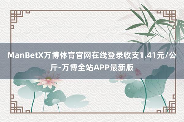 ManBetX万博体育官网在线登录收支1.41元/公斤-万博全站APP最新版