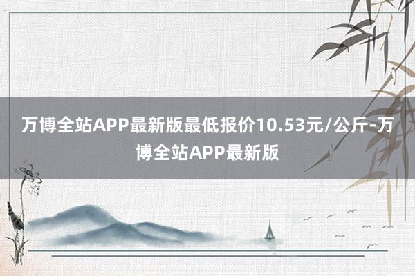 万博全站APP最新版最低报价10.53元/公斤-万博全站APP最新版