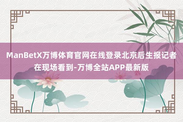 ManBetX万博体育官网在线登录北京后生报记者在现场看到-万博全站APP最新版