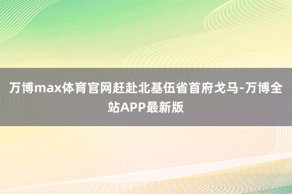 万博max体育官网赶赴北基伍省首府戈马-万博全站APP最新版