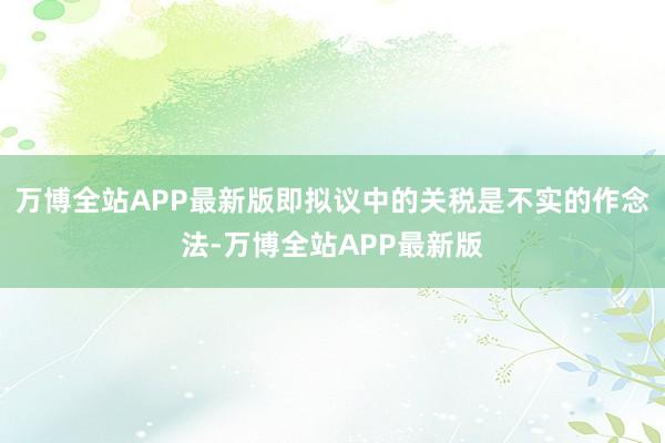 万博全站APP最新版即拟议中的关税是不实的作念法-万博全站APP最新版