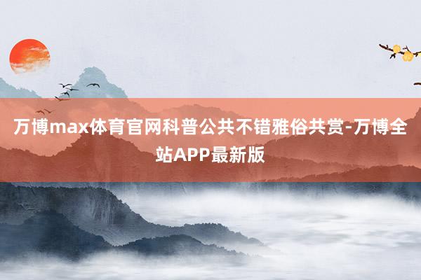 万博max体育官网科普公共不错雅俗共赏-万博全站APP最新版