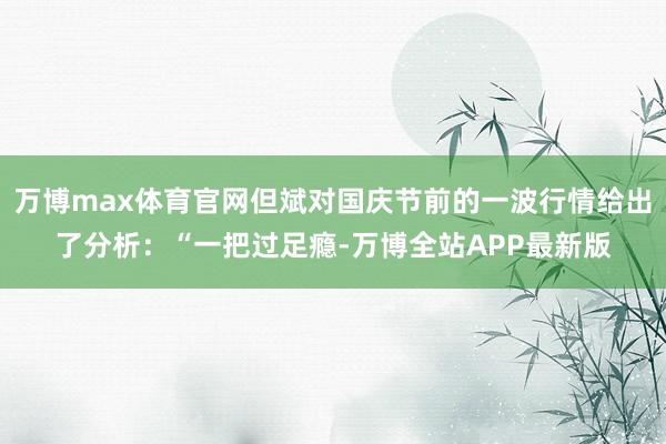 万博max体育官网但斌对国庆节前的一波行情给出了分析：“一把过足瘾-万博全站APP最新版