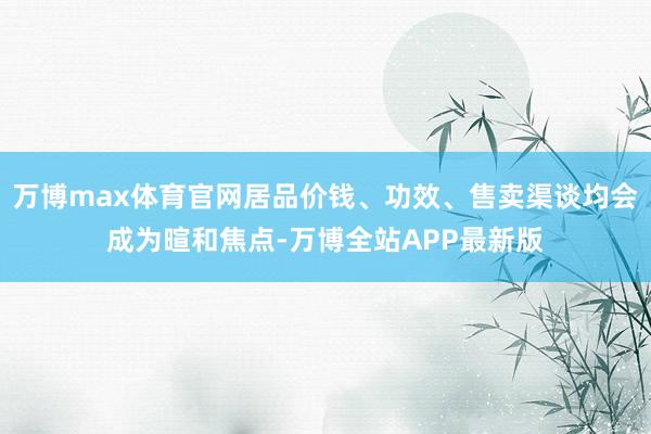 万博max体育官网居品价钱、功效、售卖渠谈均会成为暄和焦点-万博全站APP最新版