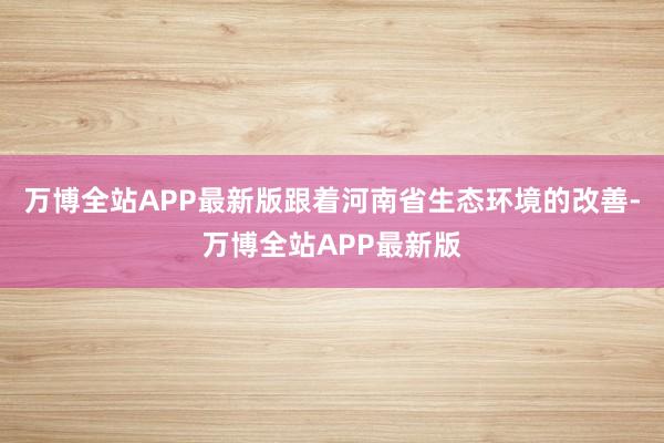 万博全站APP最新版跟着河南省生态环境的改善-万博全站APP最新版