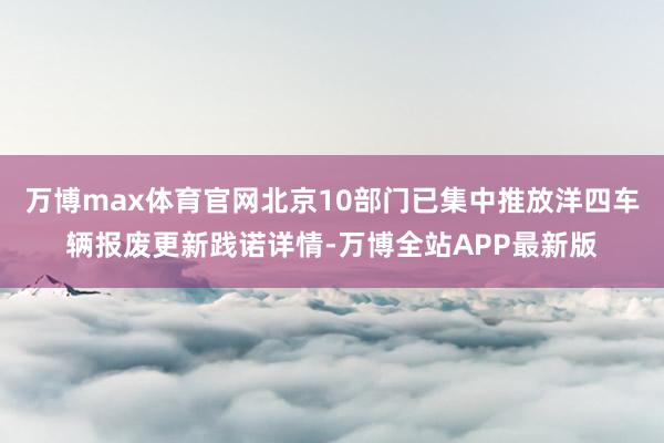 万博max体育官网北京10部门已集中推放洋四车辆报废更新践诺详情-万博全站APP最新版