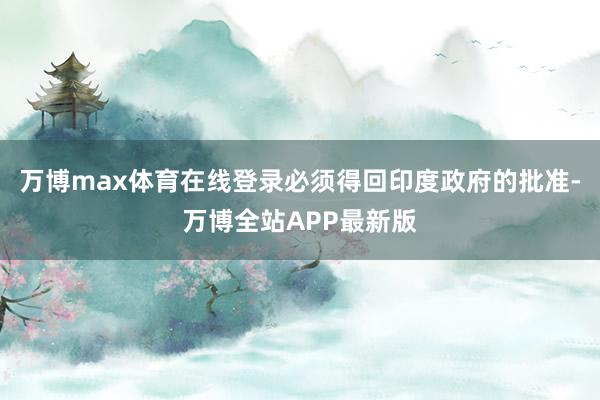 万博max体育在线登录必须得回印度政府的批准-万博全站APP最新版