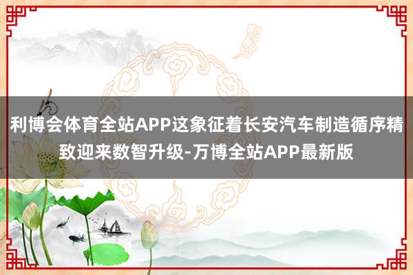 利博会体育全站APP这象征着长安汽车制造循序精致迎来数智升级-万博全站APP最新版