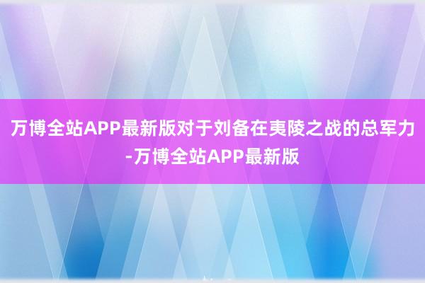 万博全站APP最新版对于刘备在夷陵之战的总军力-万博全站APP最新版